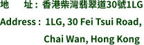 地       址 :  香港柴灣翡翠道30號1LG Address :  1LG, 30 Fei Tsui Road,                       Chai Wan, Hong Kong