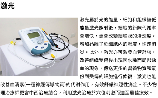 激光  激光屬於光的能量，細胞和組織被低能量激光照射後，細胞的新陳代謝率會增快，更會改變細胞膜的滲透度，增加鈣離子於細胞內的濃度，快速消炎。此外，激光亦可激發血管舒張，改善組織受傷後出現因水腫而局部缺血的現象，傳送更多的營養物質和氧份到受傷的細胞進行修復，激光也能改善血清素(一種神經傳導物質)的代謝作用，有效舒緩神經性痛症。不少物理治療師更會中西治療結合，利用激光治療於穴位刺激而達至最佳療效。