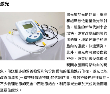 激光  激光屬於光的能量，細胞和組織被低能量激光照射後，細胞的新陳代謝率會增快，更會改變細胞膜的滲透度，增加鈣離子於細胞內的濃度，快速消炎。此外，激光亦可激發血管舒張，改善組織受傷後出現因水腫而局部缺血的現象，傳送更多的營養物質和氧份到受傷的細胞進行修復，激光也能改善血清素(一種神經傳導物質)的代謝作用，有效舒緩神經性痛症。不少物理治療師更會中西治療結合，利用激光治療於穴位刺激而達至最佳療效。