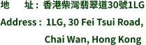 地       址 :  香港柴灣翡翠道30號1LG Address :  1LG, 30 Fei Tsui Road,                       Chai Wan, Hong Kong