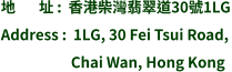 地       址 :  香港柴灣翡翠道30號1LG Address :  1LG, 30 Fei Tsui Road,                       Chai Wan, Hong Kong
